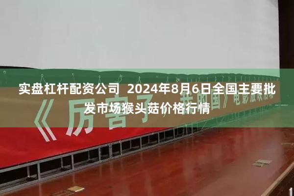 实盘杠杆配资公司  2024年8月6日全国主要批发市场猴头菇价格行情