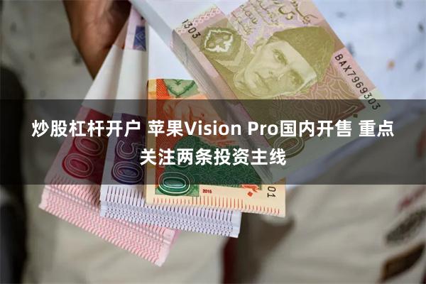 炒股杠杆开户 苹果Vision Pro国内开售 重点关注两条