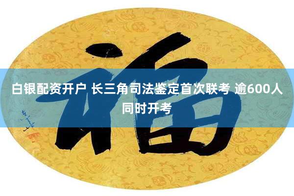 白银配资开户 长三角司法鉴定首次联考 逾600人同时开考