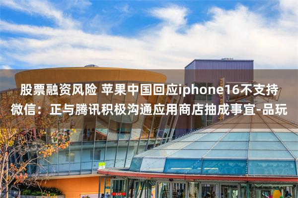 股票融资风险 苹果中国回应iphone16不支持微信：正与腾