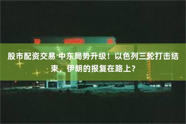 股市配资交易 中东局势升级！以色列三轮打击结束，伊朗的报复在