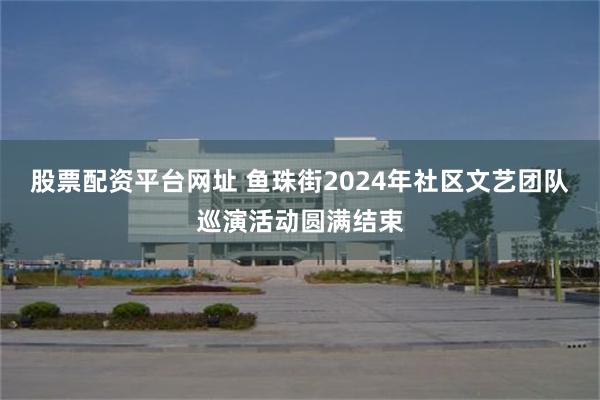 股票配资平台网址 鱼珠街2024年社区文艺团队巡演活动圆满结