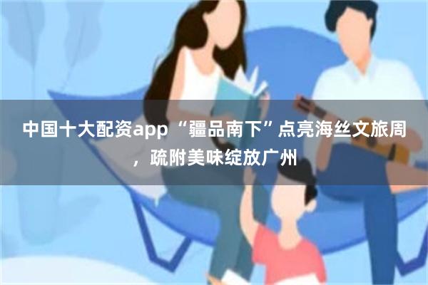 中国十大配资app “疆品南下”点亮海丝文旅周，疏附美味绽放