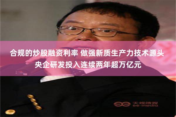 合规的炒股融资利率 做强新质生产力技术源头 央企研发投入连续