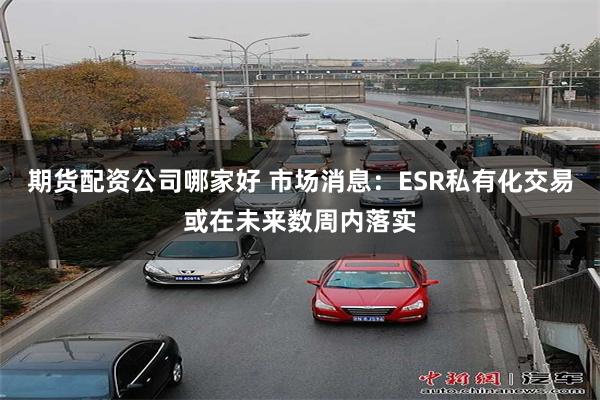 期货配资公司哪家好 市场消息：ESR私有化交易或在未来数周内