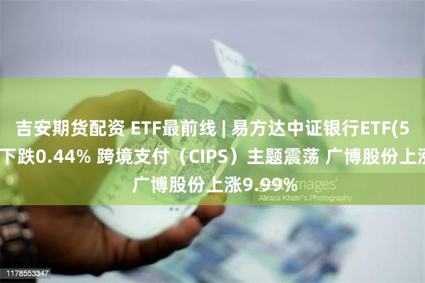 吉安期货配资 ETF最前线 | 易方达中证银行ETF(516310)下跌0.44% 跨境支付（CIPS）主题震荡 广博股份上涨9.99%