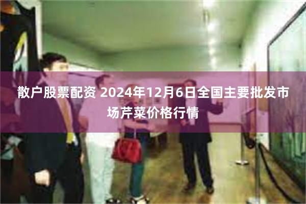 散户股票配资 2024年12月6日全国主要批发市场芹菜价格行