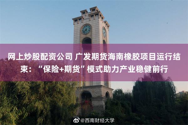 网上炒股配资公司 广发期货海南橡胶项目运行结束：“保险+期货