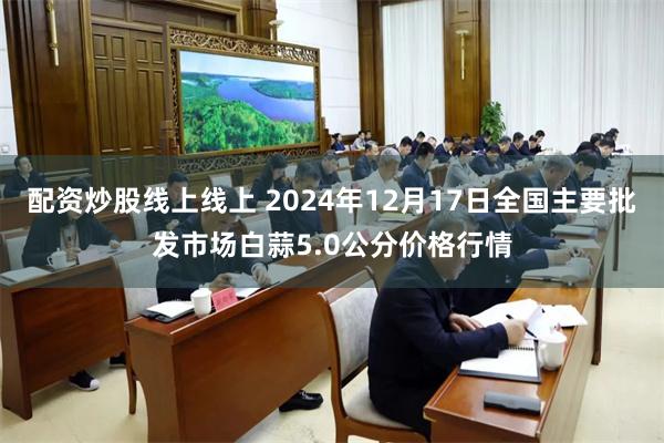 配资炒股线上线上 2024年12月17日全国主要批发市场白蒜