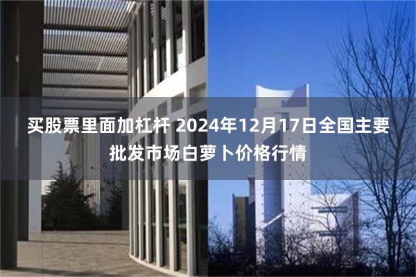 买股票里面加杠杆 2024年12月17日全国主要批发市场白萝