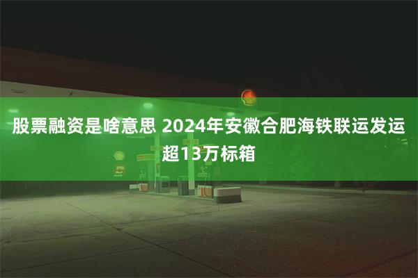 股票融资是啥意思 2024年安徽合肥海铁联运发运超13万标箱