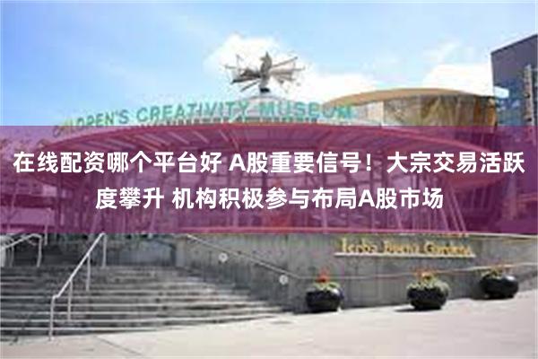 在线配资哪个平台好 A股重要信号！大宗交易活跃度攀升 机构积