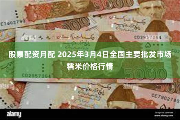 股票配资月配 2025年3月4日全国主要批发市场糯米价格行情