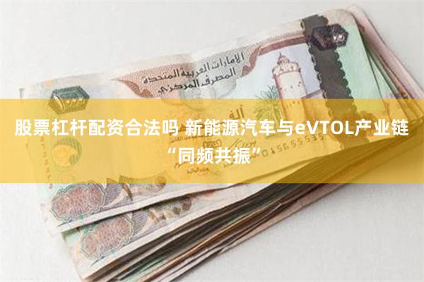 股票杠杆配资合法吗 新能源汽车与eVTOL产业链“同频共振”