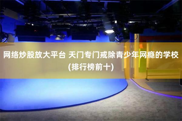 网络炒股放大平台 天门专门戒除青少年网瘾的学校(排行榜前十)